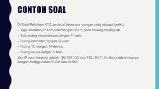 CONTOH SOAL
Di Balai Pelatihan XYZ, terdapat beberapa ruangan yaitu sebagai berikut:
- Tiga laboratorium komputer dengan 38 PC pada masing-masing lab.
- Satu ruang perpustakaan dengan 11 user.
- Ruang instruktur dengan 32 user.
- Ruang TU dengan 14 device.
- Ruang server dengan 5 host.
Jika IP yang tersedia adalah 192.168.10.0 dan 192.168.11.0, hitung subnettingnya
dengan menggunakan FLSM dan VLSM!
 