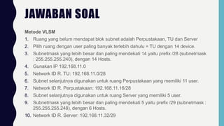JAWABAN SOAL
Metode VLSM
1. Ruang yang belum mendapat blok subnet adalah Perpustakaan, TU dan Server
2. Pilih ruang dengan user paling banyak terlebih dahulu = TU dengan 14 device.
3. Subnetmask yang lebih besar dan paling mendekati 14 yaitu prefix /28 (subnetmask
: 255.255.255.240), dengan 14 Hosts.
4. Gunakan IP 192.168.11.0
5. Network ID R. TU: 192.168.11.0/28
6. Subnet selanjutnya digunakan untuk ruang Perpustakaan yang memiliki 11 user.
7. Network ID R. Perpustakaan: 192.168.11.16/28
8. Subnet selanjutnya digunakan untuk ruang Server yang memiliki 5 user.
9. Subnetmask yang lebih besar dan paling mendekati 5 yaitu prefix /29 (subnetmask :
255.255.255.248), dengan 6 Hosts.
10. Network ID R. Server: 192.168.11.32/29
 