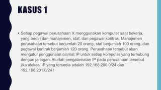 • Setiap pegawai perusahaan X menggunakan komputer saat bekerja,
yang terdiri dari manajemen, staf, dan pegawai kontrak. Manajemen
perusahaan tersebut berjumlah 20 orang, staf berjumlah 100 orang, dan
pegawai kontrak berjumlah 120 orang. Perusahaan tersebut akan
mengatur penggunaan alamat IP untuk setiap komputer yang terhubung
dengan jaringan. Aturlah pengalamatan IP pada perusahaan tersebut
jika alokasi IP yang tersedia adalah 192.168.200.0/24 dan
192.168.201.0/24 !
KASUS 1
 