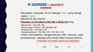 ▪ Merupakan kumpulan 32 bit bilangan biner yang terbagi
dalam 4 oktet.
xxxxxxxx.xxxxxxxx.xxxxxxxx.xxxxxxxx
▪ Untuk memudahkan penggunaannya oleh manusia, pada
penerapannya, bilangan biner ditulis dalam bentuk desimal.
11000000.10101000.00001010.00000001
192 . 168 . 10 . 1
▪ Network ID dan Host ID
▪ Example : an IP address 192.168.1.78/26, meaning :
Network ID = 192.168.1.64
Subnet mask is 26 bit = 255.255.255.192
Broadcast ID = 192.168.1.127
Useable address = 192.168.1.65 – 192.168.1.126
 