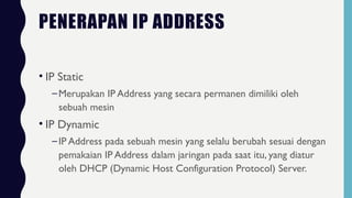 PENERAPAN IP ADDRESS
• IP Static
–Merupakan IP Address yang secara permanen dimiliki oleh
sebuah mesin
• IP Dynamic
–IP Address pada sebuah mesin yang selalu berubah sesuai dengan
pemakaian IP Address dalam jaringan pada saat itu, yang diatur
oleh DHCP (Dynamic Host Configuration Protocol) Server.
 
