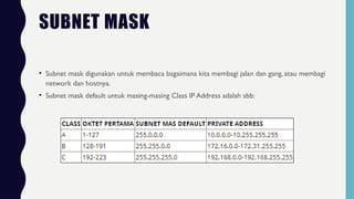 SUBNET MASK
• Subnet mask digunakan untuk membaca bagaimana kita membagi jalan dan gang, atau membagi
network dan hostnya.
• Subnet mask default untuk masing-masing Class IP Address adalah sbb:
 