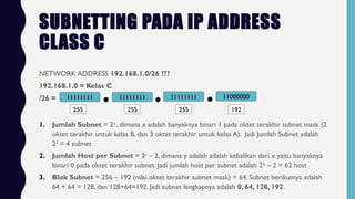 SUBNETTING PADA IP ADDRESS
CLASS C
NETWORK ADDRESS 192.168.1.0/26 ???
192.168.1.0 = Kelas C
/26 = 11111111 11111111 11111111 11000000
255 255 255 192
1. Jumlah Subnet = 2x
, dimana x adalah banyaknya binari 1 pada oktet terakhir subnet mask (2
oktet terakhir untuk kelas B, dan 3 oktet terakhir untuk kelas A). Jadi Jumlah Subnet adalah
22
= 4 subnet
2. Jumlah Host per Subnet = 2y
– 2, dimana y adalah adalah kebalikan dari x yaitu banyaknya
binari 0 pada oktet terakhir subnet. Jadi jumlah host per subnet adalah 26
– 2 = 62 host
3. Blok Subnet = 256 – 192 (nilai oktet terakhir subnet mask) = 64. Subnet berikutnya adalah
64 + 64 = 128, dan 128+64=192. Jadi subnet lengkapnya adalah 0, 64, 128, 192.
 