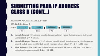 SUBNETTING PADA IP ADDRESS
CLASS B (CONT...)
NETWORK ADDRESS 172.16.0.0/18 ???
172.16.0.0 = Kelas B
/18 = 11111111 11111111 11000000 00000000
255 255 192 0
1. Jumlah Subnet = 2x
, dimana x adalah banyaknya binari 1 pada 2 oktet terakhir. Jadi Jumlah
Subnet adalah 22
= 4 subnet.
2. Jumlah Host per Subnet = 2y
– 2, dimana y adalah adalah kebalikan dari x yaitu banyaknya
binari 0 pada 2 oktet terakhir. Jadi jumlah host per subnet adalah 214
– 2 = 16.382 host.
3. Blok Subnet = 256 –192 = 64. Subnet berikutnya adalah 64 + 64 = 128, dan 128 + 64=192.
Jadi subnet lengkapnya adalah 0, 64, 128, 192.
 