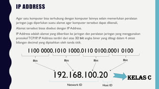 IP ADDRESS
Agar satu komputer bisa terhubung dengan komputer lainnya selain memerlukan peralatan
jaringan juga diperlukan suatu alamat agar komputer tersebut dapat dikenali,
Alamat tersebut biasa disebut dengan IP Address.
IP Address adalah alamat yang diberikan ke jaringan dan peralatan jaringan yang menggunakan
protokol TCP/IP. IP Address terdiri dari atas 32 bit angka biner yang dibagi dalam 4 oktet
bilangan decimal yang dipisahkan oleh tanda titik.
1100 0000.1010 1000.0110 0100.0001 0100
8bit 8bit 8bit 8bit
192.168.100.20
Network ID Host ID
Kelas C
 