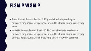 FLSM ? VLSM ?
• Fixed Length Subnet Mask (FLSM) adalah teknik pembagian
network yang mana setiap subnet memiliki ukuran subnetmask yang
sama.
• Variable Length Subnet Mask (VLSM) adalah teknik pembagian
network yang mana setiap subnet memiliki ukuran subnetmask yang
berbeda tergantung jumlah host yang ada di network tersebut.
 