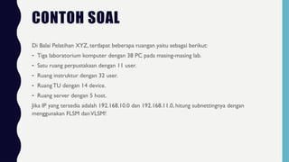 CONTOH SOAL
Di Balai Pelatihan XYZ, terdapat beberapa ruangan yaitu sebagai berikut:
- Tiga laboratorium komputer dengan 38 PC pada masing-masing lab.
- Satu ruang perpustakaan dengan 11 user.
- Ruang instruktur dengan 32 user.
- RuangTU dengan 14 device.
- Ruang server dengan 5 host.
Jika IP yang tersedia adalah 192.168.10.0 dan 192.168.11.0, hitung subnettingnya dengan
menggunakan FLSM danVLSM!
 