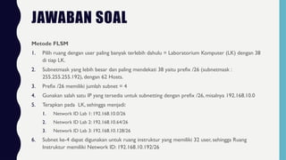 JAWABAN SOAL
Metode FLSM
1. Pilih ruang dengan user paling banyak terlebih dahulu = Laboratorium Komputer (LK) dengan 38
di tiap LK.
2. Subnetmask yang lebih besar dan paling mendekati 38 yaitu prefix /26 (subnetmask :
255.255.255.192), dengan 62 Hosts.
3. Prefix /26 memiliki jumlah subnet = 4
4. Gunakan salah satu IP yang tersedia untuk subnetting dengan prefix /26, misalnya 192.168.10.0
5. Terapkan pada LK, sehingga menjadi:
1. Network ID Lab 1: 192.168.10.0/26
2. Network ID Lab 2: 192.168.10.64/26
3. Network ID Lab 3: 192.168.10.128/26
6. Subnet ke-4 dapat digunakan untuk ruang instruktur yang memiliki 32 user, sehingga Ruang
Instruktur memiliki Network ID: 192.168.10.192/26
 