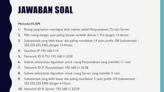 JAWABAN SOAL
MetodeVLSM
1. Ruang yang belum mendapat blok subnet adalah Perpustakaan,TU dan Server
2. Pilih ruang dengan user paling banyak terlebih dahulu = TU dengan 14 device.
3. Subnetmask yang lebih besar dan paling mendekati 14 yaitu prefix /28 (subnetmask :
255.255.255.240), dengan 14 Hosts.
4. Gunakan IP 192.168.11.0
5. Network ID R.TU: 192.168.11.0/28
6. Subnet selanjutnya digunakan untuk ruang Perpustakaan yang memiliki 11 user.
7. Network ID R. Perpustakaan: 192.168.11.16/28
8. Subnet selanjutnya digunakan untuk ruang Server yang memiliki 5 user.
9. Subnetmask yang lebih besar dan paling mendekati 5 yaitu prefix /29 (subnetmask :
255.255.255.248), dengan 6 Hosts.
10. Network ID R. Server: 192.168.11.32/29
 