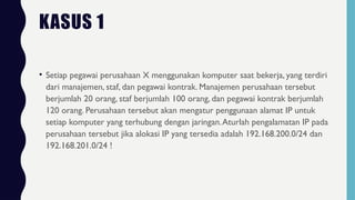 • Setiap pegawai perusahaan X menggunakan komputer saat bekerja, yang terdiri
dari manajemen, staf, dan pegawai kontrak. Manajemen perusahaan tersebut
berjumlah 20 orang, staf berjumlah 100 orang, dan pegawai kontrak berjumlah
120 orang. Perusahaan tersebut akan mengatur penggunaan alamat IP untuk
setiap komputer yang terhubung dengan jaringan.Aturlah pengalamatan IP pada
perusahaan tersebut jika alokasi IP yang tersedia adalah 192.168.200.0/24 dan
192.168.201.0/24 !
KASUS 1
 