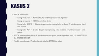 • BPPTIK terdiri dari :
– Ruang Instruktur  40 Unit PC, 40 Unit Wireless device, 3 printer
– Ruang serbaguna  100 Unit wireless device
– Ruang kelas SKKNI  3 kelas dengan masing-masing kelas terdapat 17 unit komputer dan 1
unit printer
– Ruang kelas ASN  2 kelas dengan masing-masing kelas terdapat 17 unit komputer, 1 unit
printer.
• BPPTIK mendapatkan alokasi IP dari Administrator pusat untuk digunakan, yaitu 192.168.100.0/24
dan 192.168.101.0/24.
• Aturlah pengalamatan IP dalam bentuk tabel di BPPTIK tersebut
KASUS 2
 