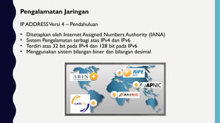 Pengalamatan Jaringan
IP ADDRESSVersi 4 – Pendahuluan
• Ditetapkan oleh Internet Assigned Numbers Authority (IANA)
• Sistem Pengalamatan terbagi atas IPv4 dan IPv6
• Terdiri atas 32 bit pada IPv4 dan 128 bit pada IPv6
• Menggunakan sistem bilangan biner dan bilangan desimal
 