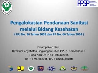 Pengalokasian Pendanaan Sanitasi
melalui Bidang Kesehatan
( UU No. 36 Tahun 2009 dan PP No. 66 Tahun 2014 )
Disampaikan oleh :
Direktur Penyehatan Lingkungan Ditjen PP-PL Kemenkes RI.
Pada Kick Off PPSP tahun 2015
10 - 11 Maret 2015, BAPPENAS Jakarta
 