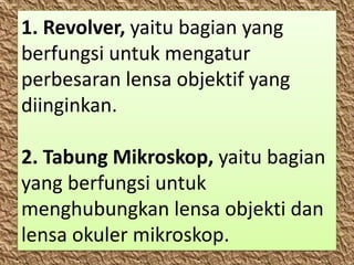 1. Revolver, yaitu bagian yang
berfungsi untuk mengatur
perbesaran lensa objektif yang
diinginkan.
2. Tabung Mikroskop, yaitu bagian
yang berfungsi untuk
menghubungkan lensa objekti dan
lensa okuler mikroskop.
 
