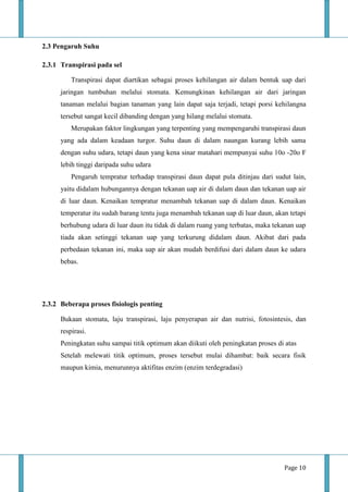 Page 10
2.3 Pengaruh Suhu
2.3.1 Transpirasi pada sel
Transpirasi dapat diartikan sebagai proses kehilangan air dalam bentuk uap dari
jaringan tumbuhan melalui stomata. Kemungkinan kehilangan air dari jaringan
tanaman melalui bagian tanaman yang lain dapat saja terjadi, tetapi porsi kehilangna
tersebut sangat kecil dibanding dengan yang hilang melalui stomata.
Merupakan faktor lingkungan yang terpenting yang mempengaruhi transpirasi daun
yang ada dalam keadaan turgor. Suhu daun di dalam naungan kurang lebih sama
dengan suhu udara, tetapi daun yang kena sinar matahari mempunyai suhu 10o -20o F
lebih tinggi daripada suhu udara
Pengaruh tempratur terhadap transpirasi daun dapat pula ditinjau dari sudut lain,
yaitu didalam hubungannya dengan tekanan uap air di dalam daun dan tekanan uap air
di luar daun. Kenaikan tempratur menambah tekanan uap di dalam daun. Kenaikan
temperatur itu sudah barang tentu juga menambah tekanan uap di luar daun, akan tetapi
berhubung udara di luar daun itu tidak di dalam ruang yang terbatas, maka tekanan uap
tiada akan setinggi tekanan uap yang terkurung didalam daun. Akibat dari pada
perbedaan tekanan ini, maka uap air akan mudah berdifusi dari dalam daun ke udara
bebas.
2.3.2 Beberapa proses fisiologis penting
Bukaan stomata, laju transpirasi, laju penyerapan air dan nutrisi, fotosintesis, dan
respirasi.
Peningkatan suhu sampai titik optimum akan diikuti oleh peningkatan proses di atas
Setelah melewati titik optimum, proses tersebut mulai dihambat: baik secara fisik
maupun kimia, menurunnya aktifitas enzim (enzim terdegradasi)
 