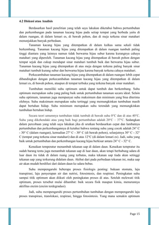 Page 15
4.2 Diskusi atau Analisis
Berdasarkan hasil penelitian yang telah saya lakukan diketahui bahwa pertumbuhan
dan perkembangan pada tanaman kacang hijau pada setiap tempat yang berbeda yaitu di
dalam ruangan, di dalam lemari es, di bawah pohon, dan di meja terkena sinar matahari
menunjukkan banyak perbedaan.
Tanaman kacang hijau yang ditempatkan di dalam kulkas sama sekali tidak
berkembang. Tanaman kacang hijau yang ditempatkan di dalam ruangan tumbuh paling
tinggi diantara yang lainnya namun tidak berwarna hijau subur karena kurangnya cahaya
matahari yang diperoleh. Tanaman kacang hijau yang ditempatkan di bawah pohon dengan
tempat sejuk dan cukup mendapat sinar matahari tumbuh baik dan berwarna hijau subur.
Tanaman kacang hijau yang ditempatkan di atas meja dengan terkena paling banyak sinar
matahari tumbuh kurang subur dan berwarna hijau karena banyak terkena cahaya matahari.
Perkecambahan tanaman kacang hijau yang ditempatkan di dalam ruangan lebih cepat
dibandingkan dengan perkecambahan tanaman kacang hijau yang ditempatkan di dalam
lemari es, di bawah pohon, ataupun di tempat terbuka yang terkena banyak sinar matahari.
Tumbuhan memiliki suhu optimum untuk dapat tumbuh dan berkembang. Suhu
optimum merupakan suhu yang paling baik untuk pertumbuhan tanaman secara ideal. Selain
suhu optimum, tanaman juga mempunyai suhu maksimum dan minimum yang bisa diterima
olehnya. Suhu maksimum merupakan suhu tertinggi yang memungkinkan tumbuhan masih
dapat bertahan hidup. Suhu minimum merupakan suhu terendah yang memungkinkan
tumbuhan bertahan hidup.
Secara teori umumnya tumbuhan tidak tumbuh di bawah suhu 0°C dan di atas 40°C.
Suhu yang dikehendaki atau yang baik bagi pertumbuhan adalah 20°C – 37°C. Sedangkan
dalam percobaan yang telah saya lakukan jika di urutkan berdasarkan cepat dan lambatnya
pertumbuhan dan perkembangannya di ketahui bahwa rentang suhu yang cocok adalah 24° C
- 30° C (dalam ruangan), kemudian 27° C - 30° C (di bawah pohon), selanjutnya 30° C - 32°
C (tempat yang terkena sinar matahari) dan di atas 12°C (di dalam lemari es). Jadi, suhu yang
baik untuk pertumbuhan dan perkembangan kacang hijau berkisar antara 24° C - 32° C.
Kenaikan temperatur menambah tekanan uap di dalam daun. Kenaikan tempratur itu
sudah barang tentu juga menambah tekanan uap di luar daun, akan tetapi berhubung udara di
luar daun itu tidak di dalam ruang yang terbatas, maka tekanan uap tiada akan setinggi
tekanan uap yang terkurung didalam daun. Akibat dari pada perbedaan tekanan ini, maka uap
air akan mudah berdifusi dari dalam daun ke udara bebas.
Suhu mempengaruhi beberapa proses fisiologis penting: bukaan stomata, laju
transpirasi, laju penyerapan air dan nutrisi, fotosintesis, dan respirasi. Peningkatan suhu
sampai titik optimum akan diikuti oleh peningkatan proses di atas. Setelah melewati titik
optimum, proses tersebut mulai dihambat: baik secara fisik maupun kimia, menurunnya
aktifitas enzim (enzim terdegradasi).
Jadi, suhu mempengaruhi proses pertumbuhan tumbuhan dengan mempengaruhi laju
proses transpirasi, translokasi, respirasi, hingga fotosintesis. Yang mana semakin optimum
 