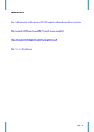 Page 18
Daftar Pustaka
http://rikihidayathidayat.blogspot.com/2012/01/makalah-budidaya-kacang-hijau.html#close
http://indrasatrio06.blogspot.com/2012/10/sejarah-kacang-hijau.html
http://www.proseanet.org/prohati4/printer.php?photoid=328
http://www.wikipedia.com/
 