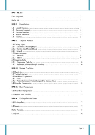 Page 3
DAFTAR ISI
Kata Pengantar……………………...…………………………………………………… 2
Daftar Isi………………………………………………………………………………… 3
BAB I Pendahuluan
1.1 Latar Belakang……………………………………………………………………... 4
1.2 Rumusan Masalah…………………………………………………………………. 5
1.3 Batasan Masalah…………………………………………………………………… 5
1.4 Tujuan Penelitian…………………………………………………………………... 5
1.5 Manfaat…………………………………………………………………………..... 5
BAB II Tinjauan Pustaka
2.1 Kacang Hijau
2.1.1 Sistematika Kacang Hijau ………………………………………………………... 6
2.1.2 Habitat atau Daerah Hidup ………………………………………………………. 7
2.1.3 Sejarah …………………………………………………………………………… 7
2.2 Perkecambahan
2.2.1 Definisi ………………………………………………………………………….. 8
2.2.2 Proses ……………………………………………………………………………. 9
2.3 Pengaruh Suhu
2.3.1 Transprasi Pada Sel ……………………………………………………………... 10
2.3.2 Beberapa proses fisiologis penting …………………………………………….... 10
BAB III Metode Penelitian
3.1 Hipotesis ….…………………………………………………………………………. 11
3.2 Variabel-Variabel ...…………………………………………………………………. ` 11
3.3 Perlakuan Eksperimen
3.3.1 Suhu …………………………………………………………………..………….. 11
3.3.2 Pertumbuhan dan Perkembangan Biji Kacang Hijau ………………….………… 11
3.4 Prosedur Eksperimen ……………………………………………………………….. 12
BAB IV Hasil Pengamatan
4.1 Data Hasil Pengamatan …………………………………………………………….. 13
4.2 Diskusi atau Analisis ………………………………………………………………. 15
BAB V Kesimpulan dan Saran
5.1 Kesimpulan ………………………………………………………………………… 17
5.2 Saran ……………………………………………………………………………….. 17
Daftar Pustaka …………………………………………………………………………. 18
Lampiran ………………………………………………………………………………. 19
 