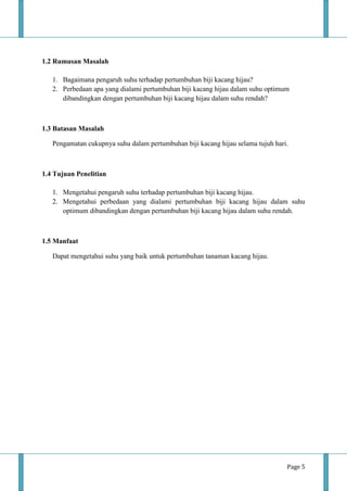 Page 5
1.2 Rumusan Masalah
1. Bagaimana pengaruh suhu terhadap pertumbuhan biji kacang hijau?
2. Perbedaan apa yang dialami pertumbuhan biji kacang hijau dalam suhu optimum
dibandingkan dengan pertumbuhan biji kacang hijau dalam suhu rendah?
1.3 Batasan Masalah
Pengamatan cukupnya suhu dalam pertumbuhan biji kacang hijau selama tujuh hari.
1.4 Tujuan Penelitian
1. Mengetahui pengaruh suhu terhadap pertumbuhan biji kacang hijau.
2. Mengetahui perbedaan yang dialami pertumbuhan biji kacang hijau dalam suhu
optimum dibandingkan dengan pertumbuhan biji kacang hijau dalam suhu rendah.
1.5 Manfaat
Dapat mengetahui suhu yang baik untuk pertumbuhan tanaman kacang hijau.
 