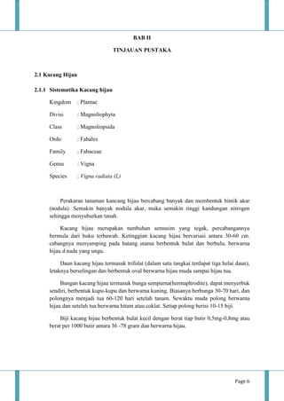 Page 6
BAB II
TINJAUAN PUSTAKA
2.1 Kacang Hijau
2.1.1 Sistematika Kacang hijau
Kingdom : Plantae
Divisi : Magnoliophyta
Class : Magnoliopsida
Ordo : Fabales
Family : Fabaceae
Genus : Vigna
Species : Vigna radiata (L)
Perakaran tanaman kancang hijau bercabang banyak dan membentuk bintik akar
(nodula). Semakin banyak nodula akar, maka semakin tinggi kandungan nitrogen
sehingga menyuburkan tanah.
Kacang hijau merupakan tumbuhan semusim yang tegak, percabangannya
bermula dari buku terbawah. Ketinggian kacang hijau bervariasi antara 30-60 cm.
cabangnya menyamping pada batang utama berbentuk bulat dan berbulu, berwarna
hijau d nada yang ungu.
Daun kacang hijau termasuk trifolat (dalam satu tangkai terdapat tiga helai daun),
letaknya berselingan dan berbentuk oval berwarna hijau muda sampai hijau tua.
Bungan kacang hijau termasuk bunga sempurna(hermaphrodite), dapat menyerbuk
sendiri, berbentuk kupu-kupu dan berwarna kuning. Biasanya berbunga 30-70 hari, dan
polongnya menjadi tua 60-120 hari setelah tanam. Sewaktu muda polong berwarna
hijau dan setelah tua berwarna hitam atau coklat. Setiap polong berisi 10-15 biji.
Biji kacang hijau berbentuk bulat kecil dengan berat tiap butir 0,5mg-0,8mg atau
berat per 1000 butir antara 36 -78 gram dan berwarna hijau.
 