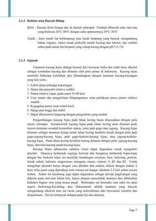Page 7
2.1.2 Habitat atau Daerah Hidup
Iklim : Daerah iklim hangat dan di daerah subtropik. Tumbuh dibawah suhu rata-rata
yang berkisar 20°C-40°C dengan suhu optimumnya 20°C-30°C.
Tanah : Jenis tanah liat berlempung atau tanah lempung yang banyak mengandung
bahan organic, sepert tanah podsolik merah kuning dan latosol, dan tunbuh
subur pada tanah liat berpasir yang cukup kering dengan pH 5,5-7,0.
2.1.3 Sejarah
Tanaman kacang hijau diduga berasal dari kawasan India dan telah lama dikenal
sebagai tumbuhan kacang dan ditanam oleh para petani di Indonesia. Kacang hijau
memiliki beberapa kelebihan jika dibandingkan dengan tanaman kacang-kacangan
yang lain yaitu :
1. Lebih tahan terhadap kekeringan.
2. Hama dan penyakit relative sedikit.
3. Panen relative cepat, pada umur 55-60 hari.
4. Cara tanam dan pengelolaan dilapangannya serta perlakuan pasca panen relative
mudah.
5. Kegagalan panen total relatif kecil.
6. Harga jual tinggi dan stabil.
7. Dapat dikonsumsi langsung dengan pengolahan yang mudah.
Pengembangan kacang hijau pada lahan kering harus disesuaikan dengan pola
tanam setempat. Karakteristik kacang hijau pada lahan kering akan ditanam pada
musim kemarau sesudah komoditas utama, yaitu padi gogo atau jagung. Kacang hijau
ditanam sebagai tanaman ketiga untuk lahan kering beriklim basah dengan pola padi
gogo-jagung-kacang hijau, padi gogo-kedelai-kacang hijau, atau jagung-kedelai-
kacang hijau. Pada lahan kering beriklim kering ditanam dengan pola: jagung-kacang
hijau, dan/atau kacang tanah-kacang hijau.
Kacang Hijau (phaseolus radiatus Linn) dapat digunakan untuk mengobati
desentri. Daunnya berbentuk segitiga bersirip dan bunganya berbentuk kupu-kupu
dengan biji berkulit hijau ini memiliki kandungan amylum, besi, belerang, protein,
lemak nabati, kalsium, magnesium, mangaan, niasin, vitamin A, B1 dan B2. Untuk
mengobati desentri hanya dengan cara dibubur dan makan, diikuti dengan makan 2
butir telur ayam yang dipindang serta minum air hangat. lakukan 2-3 kali sehari secara
teratur. Selain itu kecubung juga dapat digunakan sebagai pereda pegal-pegal yang
diderita pada otot-otot tubuh kita, hanya dengan menumbuk daunnya dan dibalurkan
kedalam bagian otot yang terasa pegal. Beberapas aat kemudia rasa sakit itu akan
segera berkurang.Kecubung atau Daturametel adalah tanaman yang banyak
mengandung alkaloid atau zat racun yang terkombinasi dari hyosiamin (tiamin) dan
skopolanum. Zat ini terbanyak didapat pada biji dan akarnya.
 