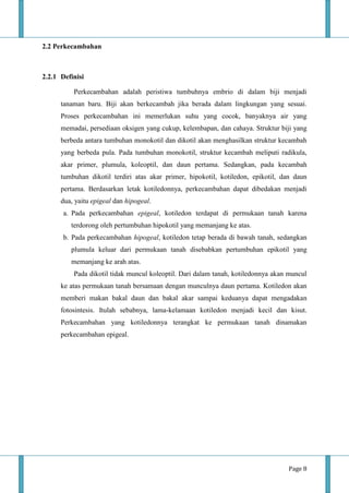 Page 8
2.2 Perkecambahan
2.2.1 Definisi
Perkecambahan adalah peristiwa tumbuhnya embrio di dalam biji menjadi
tanaman baru. Biji akan berkecambah jika berada dalam lingkungan yang sesuai.
Proses perkecambahan ini memerlukan suhu yang cocok, banyaknya air yang
memadai, persediaan oksigen yang cukup, kelembapan, dan cahaya. Struktur biji yang
berbeda antara tumbuhan monokotil dan dikotil akan menghasilkan struktur kecambah
yang berbeda pula. Pada tumbuhan monokotil, struktur kecambah meliputi radikula,
akar primer, plumula, koleoptil, dan daun pertama. Sedangkan, pada kecambah
tumbuhan dikotil terdiri atas akar primer, hipokotil, kotiledon, epikotil, dan daun
pertama. Berdasarkan letak kotiledonnya, perkecambahan dapat dibedakan menjadi
dua, yaitu epigeal dan hipogeal.
a. Pada perkecambahan epigeal, kotiledon terdapat di permukaan tanah karena
terdorong oleh pertumbuhan hipokotil yang memanjang ke atas.
b. Pada perkecambahan hipogeal, kotiledon tetap berada di bawah tanah, sedangkan
plumula keluar dari permukaan tanah disebabkan pertumbuhan epikotil yang
memanjang ke arah atas.
Pada dikotil tidak muncul koleoptil. Dari dalam tanah, kotiledonnya akan muncul
ke atas permukaan tanah bersamaan dengan munculnya daun pertama. Kotiledon akan
memberi makan bakal daun dan bakal akar sampai keduanya dapat mengadakan
fotosintesis. Itulah sebabnya, lama-kelamaan kotiledon menjadi kecil dan kisut.
Perkecambahan yang kotiledonnya terangkat ke permukaan tanah dinamakan
perkecambahan epigeal.
 