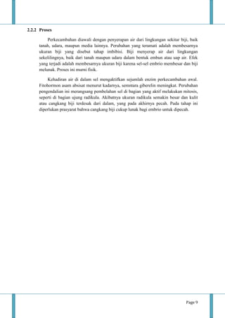 Page 9
2.2.2 Proses
Perkecambahan diawali dengan penyerapan air dari lingkungan sekitar biji, baik
tanah, udara, maupun media lainnya. Perubahan yang teramati adalah membesarnya
ukuran biji yang disebut tahap imbibisi. Biji menyerap air dari lingkungan
sekelilingnya, baik dari tanah maupun udara dalam bentuk embun atau uap air. Efek
yang terjadi adalah membesarnya ukuran biji karena sel-sel embrio membesar dan biji
melunak. Proses ini murni fisik.
Kehadiran air di dalam sel mengaktifkan sejumlah enzim perkecambahan awal.
Fitohormon asam absisat menurut kadarnya, semntara giberelin meningkat. Perubahan
pengendalian ini merangsang pembelahan sel di bagian yang aktif melakukan mitosis,
seperti di bagian ujung radikula. Akibatnya ukuran radikula semakin besar dan kulit
atau cangkang biji terdesak dari dalam, yang pada akhirnya pecah. Pada tahap ini
diperlukan prasyarat bahwa cangkang biji cukup lunak bagi embrio untuk dipecah.
 
