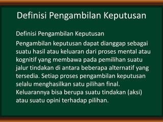 Definisi Pengambilan Keputusan
Definisi Pengambilan Keputusan
Pengambilan keputusan dapat dianggap sebagai
suatu hasil atau keluaran dari proses mental atau
kognitif yang membawa pada pemilihan suatu
jalur tindakan di antara beberapa alternatif yang
tersedia. Setiap proses pengambilan keputusan
selalu menghasilkan satu pilihan final.
Keluarannya bisa berupa suatu tindakan (aksi)
atau suatu opini terhadap pilihan.
 