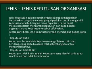 JENIS – JENIS KEPUTUSAN ORGANISASI
Jenis keputusan dalam sebuah organisasi dapat digolongkan
berdasarkan banyaknya waktu yang diperlukan untuk mengambil
keputusan tersebut, bagian mana organisasi harus dapat
melibatkan dalam mengambil keputusan dan pada bagian
organisasi mana keputusan tersebut difokuskan.
Secara garis besar jenis keputusan terbagi menjadi dua bagian yaitu
:
• Keputusan Rutin
Keputusan Rutin adalah Keputusan yang sifatnya rutin dan
berulang-ulang serta biasanya telah dikembangkan untuk
mengendalikannya.
• Keputusan tidak Rutin
Keputusan tidak Rutin adalah Keputusan yang diambil pada saat-
saat khusus dan tidak bersifat rutin.
 