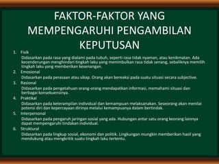 FAKTOR-FAKTOR YANG
MEMPENGARUHI PENGAMBILAN
KEPUTUSAN1. Fisik
Didasarkan pada rasa yang dialami pada tubuh, seperti rasa tidak nyaman, atau kenikmatan. Ada
kecenderungan menghindari tingkah laku yang menimbulkan rasa tidak senang, sebaliknya memilih
tingkah laku yang memberikan kesenangan.
2. Emosional
Didasarkan pada perasaan atau sikap. Orang akan bereaksi pada suatu situasi secara subjective.
3. Rasional
Didasarkan pada pengetahuan orang-orang mendapatkan informasi, memahami situasi dan
berbagai konsekuensinya.
4. Praktikal
Didasarkan pada keterampilan individual dan kemampuan melaksanakan. Seseorang akan menilai
potensi diri dan kepercayaan dirinya melalui kemampuanya dalam bertindak.
5. Interpersonal
Didasarkan pada pengaruh jaringan sosial yang ada. Hubungan antar satu orang keorang lainnya
dapat mempengaruhi tindakan individual.
6. Struktural
Didasarkan pada lingkup sosial, ekonomi dan politik. Lingkungan mungkin memberikan hasil yang
mendukung atau mengkritik suatu tingkah laku tertentu.
 