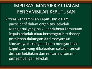 IMPLIKASI MANAJERIAL DALAM
PENGAMBILAN KEPUTUSAN
Proses Pengambilan Keputusan dalam
partisipatif dalam organisasi sekolah
Manajerial yang baik. Rendahnya kemapuan
kepala sekolah akan berpengaruh terhadap
perolehan dukungan dari masyarakat
khususnya dukungan dalam mengambilan
keputusan yang dikeluarkan sekolah terkait
dengan kebijakan dan rencana program
pengembangan sekolah.
 