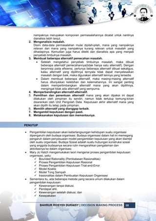 BAHRUR ROSYIDI DURAISY | DECISION MAKING PROCESS 10
nampaknya merupakan komponen permasalahannya dicatat untuk nantinya
dianalisis lebih lanjut.
2. Menganalisis masalah.
Disini data-data permasalahan mulai dipilah-pilah, mana yang nampaknya
relavan dan mana yang nampaknya kurang relevan untuk masalah yang
dihadapinya. Kemudian juga harus diteliti dan dianalisis apa yang menjadi
penyebab timbulnya masalah.
3. Membuat beberapa alternatif pemecahan masalah.
 Setelah mengetahui penyebab timbulnya masalah, maka dibuat
beberapa alternatif pemecahannya(tidak hanya satu alternatif). Dengan
berprinsip pada efisiensi, perlunya beberapa alternatif dibuat sekaligus,
kalau alternatif yang dipilihnya ternyata tidak dapat menyelesaikan
masalah dengan baik, maka digunakan alternatif lainnya yang tersedia.
 Dalam membuat beberapa alternatif, maka masing-masing alternatif
harus ditunjukkan kelebihan dan kelemahannya. Ini sangat penting
dalam mempertimbangkan alternatif mana yang akan dipilihnya,
mengingat tidak ada alternatif yang sempurna.
4. Memperbandingkan alternatif-alternatif.
5. Pemilihan dan penentuan alternatif mana yang akan dipakai ini dapat
dilakukan oleh pimpinan itu sendiri, namun tidak tertutup kemung-kinan
disarankan oleh Unit Pengolah Data. Keputusan akhir alternatif mana yang
akan dipilih itu tetap pada pimpinan.
6. Memilih alternatif yang dianggap terbaik.
7. Mengambil keputusan dengan pasti.
8. Melaksanakan keputusan dan memantaunya.
PENUTUP
 Pengambilan keputusan akan keberlangsungan kehidupan suatu organisasi
dipengaruhi oleh budaya organisasi. Budaya organisasi dalam hal ini memegang
pengaruh dalam penyesuaian model pengambilan keputusan yang akan diambil
oleh suatu organisasi. Budaya Sosial adalah suatu hubungan konstruksi sosial
yang anggota budayanya secara rutin mengarahkan pengalaman dan
aktivitasnya ke dalam organisasi.
 Mary Jo Hatch mengemukakan teori mengenai proses pengambilan keputusan
organisasi, yaitu:
 Bounded Rationality (Pembatasan Rasionalitas)
 Proses Pengambilan Keputusan Rasional
 Proses Pengambilan Keputusan Trial-and-Error
 Model Koalisi
 Model Tong Sampah
 Irasionalitas dalam Pembuatan Keputusan Organisasi
 Sementara itu, ada beberapa metode yang secara umum dilakukan dalam
pengambilan keputusan:
 Kewenangan tanpa diskusi,
 Pendapat ahli,
 Kewenangan setelah diskusi, dan
 Kesepakatan
 
