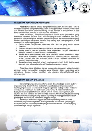 BAHRUR ROSYIDI DURAISY | DECISION MAKING PROCESS 2
PENGERTIAN PENGAMBILAN KEPUTUSAN
Ada beberapa definisi tentang pengambilan keputusan, misalnya saja Terry, ia
memberikan definisi pengambilan keputusan adalah pemi-lihan alternatif perilaku dari
dua alternatif atau lebih. Decision making can be definied as the selection of one
behavior alternative from two or more possible alternative.
Pada hakekatnya, pengambilan keputusan adalah suatu pendekatan yang
sistematis terhadap hakekat suatu masalah,pengum-pulan fakta-fakta dan data,
penentuan yang matang dari alternatif yang dihadapi dan me-ngambil tindakan yang
menurut perhitungan merupakan tindakan yang pa-ling tepat. Dari pengertian di atas
menunjukkan lima hal yang jelas, yaitu :
1. Dalam proses pengambilan keputusan tidak ada hal yang terjadi secara
kebetulan.
2. Pengambilan keputusan tidak dapat dilakukan secara sembarangan.
3. Bahwa sebelum sesuatu masalah dapat dipecahkan dengan baik,hake-kat
daripada masalah itu harus diketahui dengan jelas.
4. Bahwa pemecahan masalah tidak dapat dilakukan melalui mengarang, akan
tetapi harus didasarkan pada fakta-fakta yang terkumpul dengan sistematis,
terolah dengan baik dan tersimpan secara teratur sehingga fakta/data itu
sungguh dapat dipercayai.
5. Bahwa keputusan yang baik adalah keputusan yang telah dipilih dari berbagai
alternatif yang ada setelah alternatif itu dianalisa dengan matang.
Tetapi juga dapat dikatakan bahwa pengambilan keputusan adalah tindakan
pimpinan untuk memecahkan masalah yang dihadapi dalam orga-nisasi yang
dipimpinnya dengan melalui pemilihan satu diantara alternatif-alternatif yang
dimungkinkan.
PENGERTIAN BUDAYA ORGANISASI
Konteks lingkungan organisasi harus selalu diingat sebagai analisis budaya
organisasi yang dikejar. Budaya melibatkan anggota sebuah organisasi dalam
realitas yang dibangun secara sosial. Anggota organisasi berbagi realitas ini dalam
indera ganda persamaan dan perbedaan. Unsur-unsur di atas dimana berbagi
budaya didasarkan pada termasuk artefak, simbol, norma, nilai, keyakinan, dan
asumsi, dan fisik, perilaku, dan simbol-simbol linguistik. Unsur-unsur budaya ini saling
terkait dalam makna jaringan yang terjalin, seperangkat inti anggapan dan sebuah
pandangan, dapat diakses oleh semua anggota budaya.
Pandangan membantu anggota dalam mengelola kegiatan dan dalam
memaknai pengalaman organisasi. Hubungan konstruksi sosial ini, yang anggota
budayanya secara rutin mengarahkan pengalaman dan aktivitas, adalah apa yang
disebut sebagai budaya organisasi.
 