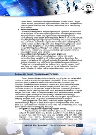 BAHRUR ROSYIDI DURAISY | DECISION MAKING PROCESS 4
kepada semua kepentingan dalam posisi bersama di dalam koalisi. Dengan
kondisi tersebut, para pembuat keputusan menjadi tidak fokus pada pencarian
informasi pemecahan masalah, akan tetapi lebih menekankan menampung
minat alternatif.
e. Model Tong Sampah
Dalam kondisi kesepakatan mengenai pencapaian tujuan dan pen-sarana-an
untuk mencapai hal tersebut menemui jalan buntu, model tong sampah dapat
menjadi gambaran terbaik bagi organisasi dalam proses pengambilan
keputusan yang terjadi seperti dalam organisasi. Model ini sesuai untuk situasi
yang hanya mempunyai lingkungan atau teknologi yang kurang mencukupi,
atau saat dimana aktor utama bergerak keluar masuk dari proses keputusan
karena kegiatan lain bersaing dalam waktu dan perhatian yang sama. Model
ini diberi nama “tong sampah” untuk menekan ketidakteraturan dalam
pengambilan keputusan. Meskipun tidak terdapat organisasi yang beroperasi
dalam modus ini sepanjang waktu, namun setiap organisai akan menemui
situasi seperti ini dari waktu-kewaktu.
f. Irasionalitas dalam Pembuatan Keputusan Organisasi
Nils Brunsson berpendapat bahwa keputusan rasional tidak selalu
memberikan dasar yang baik untuk tindakan yang tepat dan sukses, dan
bukannya panggilan untuk bertindak rasionalis. Brunsson berpendapat bahwa
tindakan organisasi yang efektif tergantung pada pelaksanaan keputusan.
Pelaksanaan mensyaratkan bahwa tindakan harus memiliki harapan positif
agar dapat mengalami motivasi untuk mengambil tindakan dan komitmen
untuk melibatkan diri dalam melihat melalui kesimpulan yang sukses.
TUJUAN DAN DASAR PENGAMBILAN KEPUTUSAN.
Tujuan pengambilan keputusan itu bersifat tunggal, dalam arti bahwa sekali
diputuskan, tidak akan ada kaitannya dengan masalah lain. Tujuan pengambilan
keputusan dapat juga bersifat ganda dalam arti bahwa satu keputusan yang
diambilnya itu sekaligus memecahkan dua masalah atau lebih. Dalam masyarakat
yang masih sederhana, secara relatif proses pengambilan keputusan juga akan
bersifat sederhana pula.Tetapi dalam masyarakat modern dimana pengembangan
ilmu pengetahuan dan tekno-logi telah maju pesat, keadaan masyarakatnya pun juga
menjadi rumit. Oleh karena itu, pengambilan keputusan dalam masyarakat modern
perlu diperhitungkan akibatnya dari berbagai segi, sedemikian rupa sehingga
diusahakan sejauh mungkin tidak ada pihak-pihak yang dirugikan. Apabila terpaksa
ada yang dirugikan, maka kerugiannya diusahakan seminimum mungkin.
Dasar pengambilan keputusan itu bermacam-macam tergantung dari
permasalahannya. Keputusan dapat diambil berdasarkan persaan se- mata-mata
dapat pula keputusan dibuat berdasarkan rasio.Tetapi tidak mustahil keputusan yang
diambil berdasarkan wewenang yang dimilikinya
1. Pengambilan keputusan berdasarkan perasaan (intuisi).
Keputusan yang diambil berdasarkan perasaan itu jelas lebih ber-sifat
subjektif. Perasaan dalam yang bersifat subjektif ini mudah terkena sugesti,
pengaruh luar, rasa lebih suka yang satu daripada yang lain. Dan faktor
kejiwaan yang lainnya. Pengambilan keputusan yang berdasarkan
pertimbangan perasaan yang bersangkutan itu membutuhkan waktu yang relatif
 
