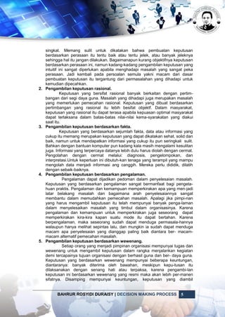 BAHRUR ROSYIDI DURAISY | DECISION MAKING PROCESS 5
singkat. Memang sulit untuk dikatakan bahwa pembuatan keputusan
berdasarkan perasaan itu tentu baik atau tentu jelek, atau banyak jeleknya
sehingga hal itu jangan dilakukan. Bagaimanapun kurang objektifnya keputusan
berdasarkan perasaan ini, namun kadang-kadang pengambilan keputusan yang
intuitif ini sangat diperlukan apabila menghadapi masalah yang sangat peka
perasaan. Jadi kembali pada persoalan semula yakni macam dari dasar
pembuatan keputusan itu tergantung dari permasalahan yang dihadapi untuk
kemudian dipecahkan.
2. Pengambilan keputusan rasional.
Keputusan yang bersifat rasional banyak berkaitan dengan pertim-
bangan dari segi daya guna. Masalah yang dihadapi juga merupakan masalah
yang memerlukan pemecahan rasional. Keputusan yang dibuat berdasarkan
pertimbangan yang rasional itu lebih besifat objektf. Dalam masyarakat,
keputusan yang rasional itu dapat terasa apabila kepuasan optimal masyarakat
dapat terlaksana dalam batas-batas nilai-nilai kema-syarakatan yang diakui
saat itu.
3. Pengambilan keputusan berdasarkan fakta.
Keputusan yang berdasarkan sejumlah fakta, data atau informasi yang
cukup itu memang merupakan keputusan yang dapat dikatakan sehat, solid dan
baik, namun untuk mendapatkan informasi yang cukup itu pun seringkali sulit.
Bahkan dengan bantuan komputer pun kadang kala masih mengalami kesulitan
juga. Informasi yang terpercaya datanya lebih dulu harus diolah dengan cermat.
Pengolahan dengan cermat melalui: diagnosis, pengelompokan, dan
interpretasi.Untuk keperluan ini dibutuh-kan tenaga yang terampil yang mampu
mengolah data menjadi informasi ang canggih. Mereka perlu dididik, dilatih
dengan sebaik-baiknya.
4. Pengambilan keputusan berdasarkan pengalaman.
Pengalaman dapat dijadikan pedoman dalam penyelesaian masalah.
Keputusan yang berdasarkan pengalaman sangat bermanfaat bagi pengeta-
huan praktis. Pengalaman dan kemampuan memperkirakan apa yang men-jadi
latar belakang masalah dan bagaimana arah penyelesaiannya sangat
membantu dalam memudahkan pemecahan masalah. Apalagi jika pimpi-nan
yang harus mengambil keputusan itu telah mempunyai banyak penga-laman
dalam menyelesaikan masalah yang timbul dalam organisasinya. Karena
pengalaman dan kemampuan untuk memperkirakan juga seseorang dapat
memperkirakan kira-kira kapan suatu mode itu dapat bertahan. Karena
berpengalaman, maka seseorang sudah dapat menduga permasala-hannya
walaupun hanya melihat sepintas lalu, dan mungkin ia sudah dapat menduga
macam apa penyelesaian yang dianggap paling baik diantara ber- macam-
macam alternatif pemecahan masalah.
5. Pengambilan keputusan berdasarkan wewenang.
Setiap orang yang menjadi pimpinan organisasi mempunyai tugas dan
wewenang untuk mengambil keputusan dalam rangka menjalankan kegiatan
demi tercapainya tujuan organisasi dengan berhasil guna dan ber- daya guna.
Keputusan yang berdasarkan wewenang mempunyai beberapa keuntungan,
diantaranya: banyak diterima oleh bawahan, meskipun kepu-tusan itu
dilaksanakan dengan senang hati atau terpaksa, karena pengambi-lan
keputusan ini berdasarkan wewenang yang resmi maka akan lebih per-manen
sifatnya. Disamping mempunyai keuntungan, keputusan yang diambil
 