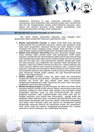 BAHRUR ROSYIDI DURAISY | DECISION MAKING PROCESS 6
berdasarkan wewenang ini juga mempunyai kelemahan, diantara-
nya:keputusan yang berdasarkan pada wewenang belaka akan menimbul-kan
sifat rutin dan mengasosiasikan dengan praktik diktatorial, keputusan, inipun
kadang oleh pembuat keputusan sering melewati permasalahan yang
seharusnya dipecahkan sehingga malah mengaburkan.
METODE-METODE DALAM PENGAMBILAN KEPUTUSAN.
Ada empat metode pengambilan keputusan yang dianggap lazim
dipergunakan dalam pengambilan keputusan organisasional, yaitu :
1. Metode rasional(model rasional). Ini adalah model klasik yang mencakup
model birokratik dari pe-ngambilan keputusan, bahkan juga merupakan model
klasik dalam pengambilan keputusan ekonomi dan bisnis. Model ini banyak
mendapat kritik karena dianggap kurang realistik, tetapi akhir-akhir ini telah
mulai dikaitkan dengan analisis kebijaksanaan sehingga menjadi penting.
2. Metode tawar-menawar inkremental yang justru dipandang sebagai model
paling mendasar dalam aktivitas politik, yaitu penyelesaian konflik melalui
negosiasi. Karakteristik dari inkrementalisme adalah bahwa kepu-tusan tentang
suatu kebijaksanaan terjadi dalam bentuk langkah-langkah kecil dan karenanya
tidak jauh dari status quo. Hasil keputusannya diperoleh sebagai jerih payah
dari tawar-menawar yang melelahkan dan persuasif melalui perdebatan dan
negosiasi. Variasi dari metode inkremen-tal antara lain, metode satisficing dan
mixed scanning. Metode mixed scanning menawarka suatu kompromi antar
keputusan rasionaldan inkrementalisme. Maksud kompromi disini adalah bahwa
para pengambil keputusan dimungkinkan membuat keputusan-keputusan besar
yang mempunyai dampak jangka panjang, dan juga keputusan-keputusan
dengan ruang lingkup terbatas.
3. Metode agregatif mencakup antara lain teknik Dephi dan teknik-teknik
pengambilan keputusan yang berkaitan . Seringkali metode ini memanfaat-kan
konsultan dan tim-tim staf yang bekerja keras dalam merumuskan
kebijaksanaan-kebijaksanaan politik. Konsensus dan peran serta meru-pakan
karakteristik utama dari metode agregatif.
4. Metode keranjang sampah yang dikembangkan oeh March dan Olsen. Model
keranjang sampah menolak model rasional, bahkan rasional-inkre-mental yang
sederhana sekalipun.Ia lebih tertarik pada karakter yang ditampilkan dalam
pengambilan keputusan, pada isu yang bermacam-macam dari peserta
pengambil keputusan, pada masalah-masalah yang timbul pada saat itu.
Serigkali keputusan yang diambil tidak direncanakan sebagai akibat dari
perdebatan dalam kelompok. Dalam membahas alternatif-alternatif justru yang
paling banyak diungkapkan ialah tujuan dan sasaran, tetapi tidak mengevaluasi
cara terbaik untuk mencapai tujuan dan sasaran itu. Pembahasan tentang
pengambilan keputusan diwarnai oeh kepentingan pribadi, klik, persekutuan,
mitos, konflik, pujian dan tuduhan, menggalang persahabatan baru, melepas
ikatan lama, mencari kebenaran, dan menampilkan kekuasaan.
 