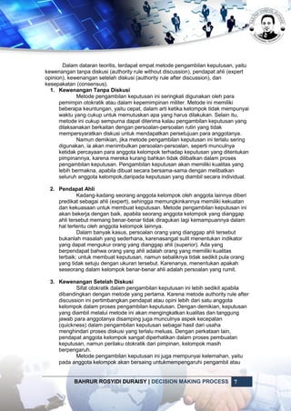 BAHRUR ROSYIDI DURAISY | DECISION MAKING PROCESS 7
Dalam dataran teoritis, terdapat empat metode pengambilan keputusan, yaitu
kewenangan tanpa diskusi (authority rule without discussion), pendapat ahli (expert
opinion), kewenangan setelah diskusi (authority rule after discussion), dan
kesepakatan (consensus).
1. Kewenangan Tanpa Diskusi
Metode pengambilan keputusan ini seringkali digunakan oleh para
pemimpin otokratik atau dalam kepemimpinan militer. Metode ini memiliki
beberapa keuntungan, yaitu cepat, dalam arti ketika kelompok tidak mempunyai
waktu yang cukup untuk memutuskan apa yang harus dilakukan. Selain itu,
metode ini cukup sempurna dapat diterima kalau pengambilan keputusan yang
dilaksanakan berkaitan dengan persoalan-persoalan rutin yang tidak
mempersyaratkan diskusi untuk mendapatkan persetujuan para anggotanya.
Namun demikian, jika metode pengambilan keputusan ini terlalu sering
digunakan, ia akan menimbulkan persoalan-persoalan, seperti munculnya
ketidak percayaan para anggota kelompok terhadap keputusan yang ditentukan
pimpinannya, karena mereka kurang bahkan tidak dilibatkan dalam proses
pengambilan keputusan. Pengambilan keputusan akan memiliki kualitas yang
lebih bermakna, apabila dibuat secara bersama-sama dengan melibatkan
seluruh anggota kelompok,daripada keputusan yang diambil secara individual.
2. Pendapat Ahli
Kadang-kadang seorang anggota kelompok oleh anggota lainnya diberi
predikat sebagai ahli (expert), sehingga memungkinkannya memiliki kekuatan
dan kekuasaan untuk membuat keputusan. Metode pengambilan keputusan ini
akan bekerja dengan baik, apabila seorang anggota kelompok yang dianggap
ahli tersebut memang benar-benar tidak diragukan lagi kemampuannya dalam
hal tertentu oleh anggota kelompok lainnya.
Dalam banyak kasus, persoalan orang yang dianggap ahli tersebut
bukanlah masalah yang sederhana, karenasangat sulit menentukan indikator
yang dapat mengukur orang yang dianggap ahli (superior). Ada yang
berpendapat bahwa orang yang ahli adalah orang yang memiliki kualitas
terbaik; untuk membuat keputusan, namun sebaliknya tidak sedikit pula orang
yang tidak setuju dengan ukuran tersebut. Karenanya, menentukan apakah
seseorang dalam kelompok benar-benar ahli adalah persoalan yang rumit.
3. Kewenangan Setelah Diskusi
Sifat otokratik dalam pengambilan keputusan ini lebih sedikit apabila
dibandingkan dengan metode yang pertama. Karena metode authority rule after
discussion ini pertimbangkan pendapat atau opini lebih dari satu anggota
kelompok dalam proses pengambilan keputusan. Dengan demikian, keputusan
yang diambil melalui metode ini akan mengingkatkan kualitas dan tanggung
jawab para anggotanya disamping juga munculnya aspek kecepatan
(quickness) dalam pengambilan keputusan sebagai hasil dari usaha
menghindari proses diskusi yang terlalu meluas. Dengan perkataan lain,
pendapat anggota kelompok sangat diperhatikan dalam proses pembuatan
keputusan, namun perilaku otokratik dari pimpinan, kelompok masih
berpengaruh.
Metode pengambilan keputusan ini juga mempunyai kelemahan, yaitu
pada anggota kelompok akan bersaing untukmempengaruhi pengambil atau
 