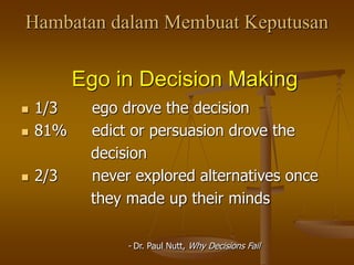 Hambatan dalam Membuat Keputusan
Ego in Decision Making
 1/3 ego drove the decision
 81% edict or persuasion drove the
decision
 2/3 never explored alternatives once
they made up their minds
- Dr. Paul Nutt, Why Decisions Fail
 