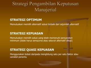 Strategi Pengambilan Keputusan
Manajerial
STRATEGI OPTIMUM
Memutuskan memilih alternatif solusi terbaik dari sejumlah alternatif
STRATEGI KEPUASAN
Memutuskan memilih solusi yang telah memenuhi persyaratan
minimum (tidak harus sempurna atau seluruh alternatif dikaji)
STRATEGI QUASI KEPUASAN
Menggunakan bobot daripada menghitung satu per satu faktor atau
variabel penentu
 
