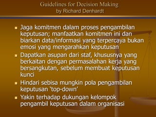 Guidelines for Decision Making
by Richard Denhardt
 Jaga komitmen dalam proses pengambilan
keputusan; manfaatkan komitmen ini dan
biarkan data/informasi yang terpercaya bukan
emosi yang mengarahkan keputusan
 Dapatkan asupan dari staf, khususnya yang
berkaitan dengan permasalahan kerja yang
bersangkutan, sebelum membuat keputusan
kunci
 Hindari sebisa mungkin pola pengambilan
keputusan ‘top-down’
 Yakin terhadap dukungan kelompok
pengambil keputusan dalam organisasi
 
