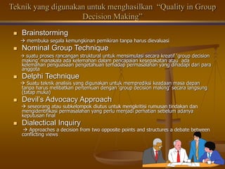 Teknik yang digunakan untuk menghasilkan “Quality in Group
Decision Making”
 Brainstorming
 membuka segala kemungkinan pemikiran tanpa harus dievaluasi
 Nominal Group Technique
 suatu proses rancangan struktural untuk mensimulasi secara kreatif ‘group decision
making’ manakala ada kelemahan dalam pencapaian kesepakatan atau ada
kelemahan penguasaan pengetahuan terhadap permasalahan yang dihadapi dari para
anggota
 Delphi Technique
 Suatu teknik analisis yang digunakan untuk memprediksi keadaan masa depan
tanpa harus melibatkan pertemuan dengan ‘group decision making’ secara langsung
(tatap muka)
 Devil’s Advocacy Approach
 seseorang atau subkelompok diutus untuk mengkritisi rumusan tindakan dan
mengidentifikasi permasalahan yang perlu menjadi perhatian sebelum adanya
keputusan final
 Dialectical Inquiry
 Approaches a decision from two opposite points and structures a debate between
conflicting views
 