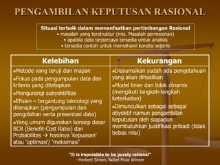 PENGAMBILAN KEPUTUSAN RASIONAL
Kelebihan Kekurangan
Metode yang teruji dan mapan
Fokus pada pengumpulan data dan
kriteria yang ditetapkan
Mengurangi subyektifitas
Efisien – tergantung teknologi yang
diterapkan (pengumpulan dan
pengolahan serta presentasi data)
Yang umum digunakan konsep dasar
BCR (Benefit-Cost Ratio) dan
Probabilitas  hasilnya ‘kepuasan’
atau ‘optimasi’/ ‘maksimasi’
Diasumsikan sudah ada pengetahuan
yang akan dihasilkan
Model linier dan tidak dinamis
(mengikuti langkah-langkah
keterkaitan)
Dimunculkan sebagai sebagai
obyektif namun pengambilan
keputusan oleh siapapun
membutuhkan justifikasi pribadi (tidak
bebas nilai)
“It is impossible to be purely rational”
- Herbert Simon, Nobel Prize Winner
Situasi terbaik dalam memanfaatkan pertimbangan Rasional
• masalah yang terstruktur (mis. Masalah permesinan)
• apabila data terpercaya tersedia untuk analisis
• tersedia contoh untuk memahami kondisi sejenis
 
