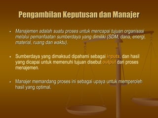Pengambilan Keputusan dan Manajer
 Manajemen adalah suatu proses untuk mencapai tujuan organisasi
melalui pemanfaatan sumberdaya yang dimiliki (SDM, dana, energi,
material, ruang dan waktu).
 Sumberdaya yang dimaksud dipahami sebagai inputs, dan hasil
yang dicapai untuk memenuhi tujuan disebut output dari proses
menajemen.
 Manajer memandang proses ini sebagai upaya untuk memperoleh
hasil yang optimal.
 