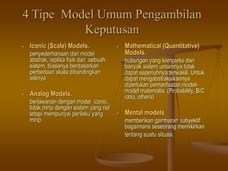 4 Tipe Model Umum Pengambilan
Keputusan
 Iconic (Scale) Models.
penyederhanaan dari model
abstrak; replika fisik dari sebuah
sistem, biasanya berdasarkan
perbedaan skala dibandingkan
aslinya
 Analog Models.
berlawanan dengan model iconic,
tidak mirip dengan sistem yang riel
tetapi mempunyai perilaku yang
mirip.
 Mathematical (Quantitative)
Models.
hubungan yang kompleks dari
banyak sistem umumnya tidak
dapat sepenuhnya terwakili. Untuk
dapat mengabstraksikannya
diperlukan pemanfaatan model-
model matematis. (Probability, B/C
ratio, others)
 Mental models
memberikan gambaran subyektif
bagaimana seseorang memikirkan
tentang suatu situasi.
 