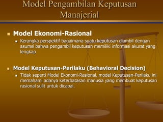 Model Pengambilan Keputusan
Manajerial
 Model Ekonomi-Rasional
 Kerangka perspektif bagaimana suatu keputusan diambil dengan
asumsi bahwa pengambil keputusan memiliki informasi akurat yang
lengkap
 Model Keputusan-Perilaku (Behavioral Decision)
 Tidak seperti Model Ekonomi-Rasional, model Keputusan-Perilaku ini
memahami adanya keterbatasan manusia yang membuat keputusan
rasional sulit untuk dicapai.
 