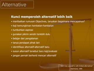 Alternative
“ Don’t box yourself in with limited alternatives”
Hammond, 1999
Kunci memperoleh alternatif lebih baik
• manfaatkan rumusan Objectives, tanyakan bagaimana mencapainya?
• kaji kemungkinan hambatan-hambatan
• tumbuhkan aspirasi
• gunakan pikirin sendiri terlebih dulu
• belajar dari pengalaman
• tanya pendapat pihak lain
• identifikasi alternatif-alternatif baru
• susun alternatif tersebut baru kaji/evaluasi
• jangan pernah berhenti mencari alternatif
 