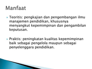 



Teoritis: pengkajian dan pengembangan ilmu
manajemen pendidikan, khususnya
menyangkut kepemimpinan dan pengambilan
keputusan.

Praktis: peningkatan kualitas kepemimpinan
baik sebagai pengelola maupun sebagai
penyelenggara pendidikan.

 