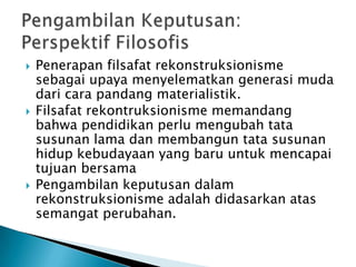 





Penerapan filsafat rekonstruksionisme
sebagai upaya menyelematkan generasi muda
dari cara pandang materialistik.
Filsafat rekontruksionisme memandang
bahwa pendidikan perlu mengubah tata
susunan lama dan membangun tata susunan
hidup kebudayaan yang baru untuk mencapai
tujuan bersama
Pengambilan keputusan dalam
rekonstruksionisme adalah didasarkan atas
semangat perubahan.

 