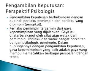 



Pengambilan keputusan berhubungan dengan
dua hal: perilaku pemimpin dan perilaku yang
dipimpin (pengikut).
Perilaku pemimpin tercermin dari gaya
kepemimpinan yang dijalankan. Gaya itu
dilatarbelakangi oleh sifat atau watak dari
pemimpin. Perilaku dan watak sangat berkaitan
dengan psikologis pemimpin. Dalam
hubungannya dengan pengambilan keputusan,
gaya kepemimpinan yang baik adalah gaya yang
mampu memecahkan berbagai persoalan dengan
tepat.

 