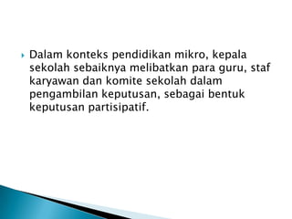 

Dalam konteks pendidikan mikro, kepala
sekolah sebaiknya melibatkan para guru, staf
karyawan dan komite sekolah dalam
pengambilan keputusan, sebagai bentuk
keputusan partisipatif.

 